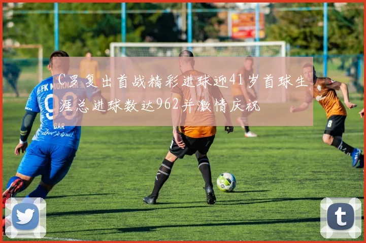 C罗复出首战精彩进球迎41岁首球生涯总进球数达962并激情庆祝