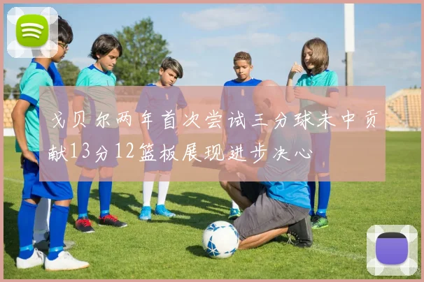 戈贝尔两年首次尝试三分球未中贡献13分12篮板展现进步决心