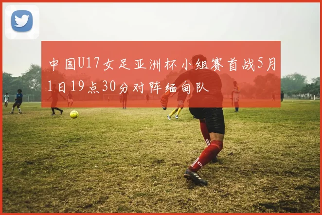 中国U17女足亚洲杯小组赛首战5月1日19点30分对阵缅甸队
