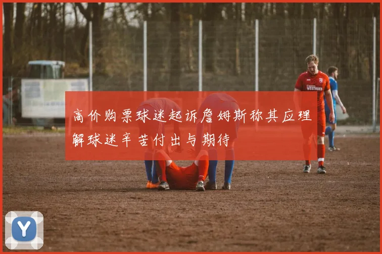 高价购票球迷起诉詹姆斯称其应理解球迷辛苦付出与期待