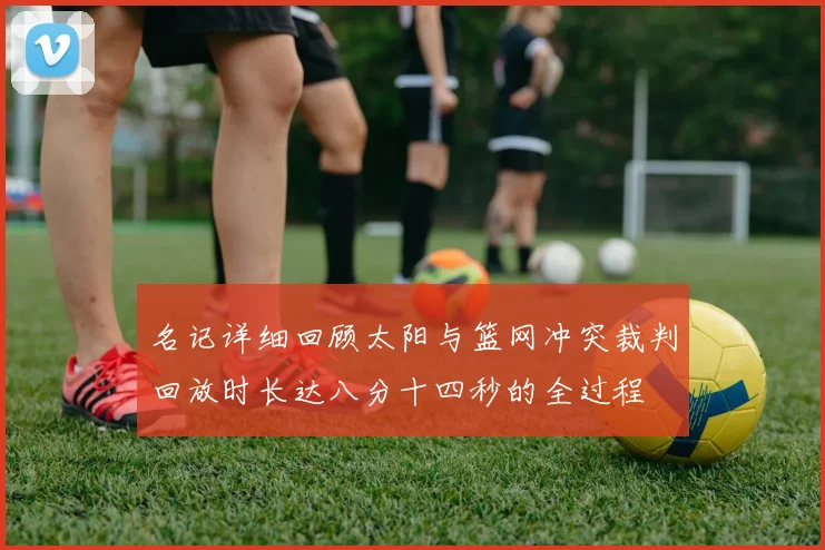 名记详细回顾太阳与篮网冲突裁判回放时长达八分十四秒的全过程