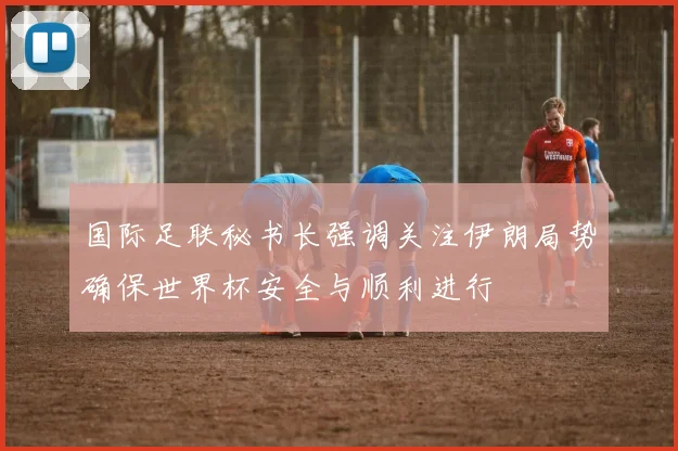 国际足联秘书长强调关注伊朗局势确保世界杯安全与顺利进行