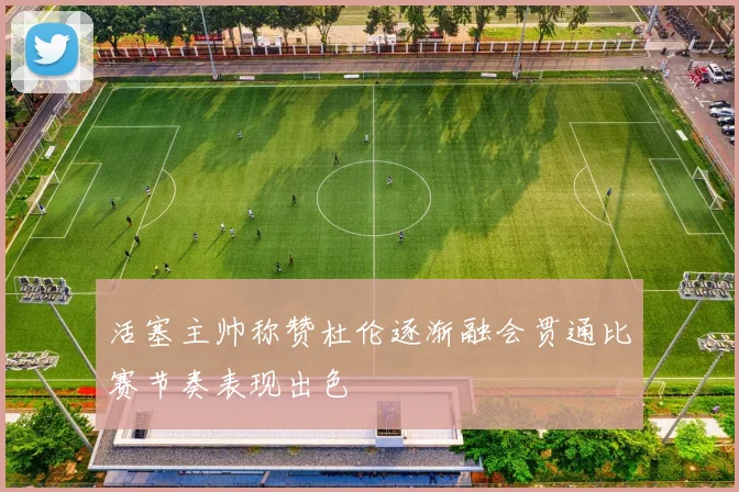 活塞主帅称赞杜伦逐渐融会贯通比赛节奏表现出色