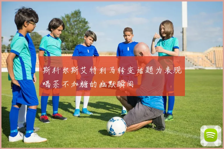 斯科尔斯艾特利马转变话题为表现喝茶不加糖的幽默瞬间