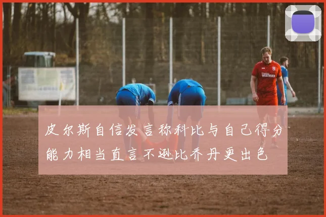 皮尔斯自信发言称科比与自己得分能力相当直言不逊比乔丹更出色