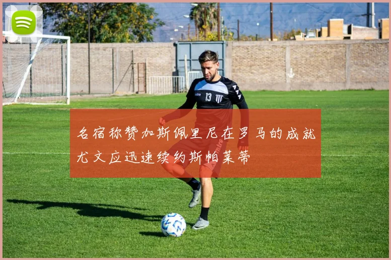 名宿称赞加斯佩里尼在罗马的成就尤文应迅速续约斯帕莱蒂