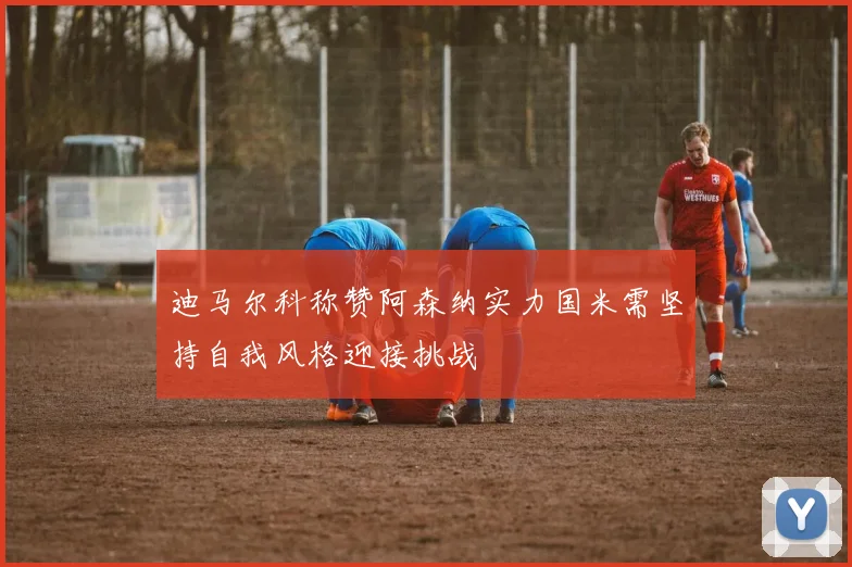 迪马尔科称赞阿森纳实力国米需坚持自我风格迎接挑战