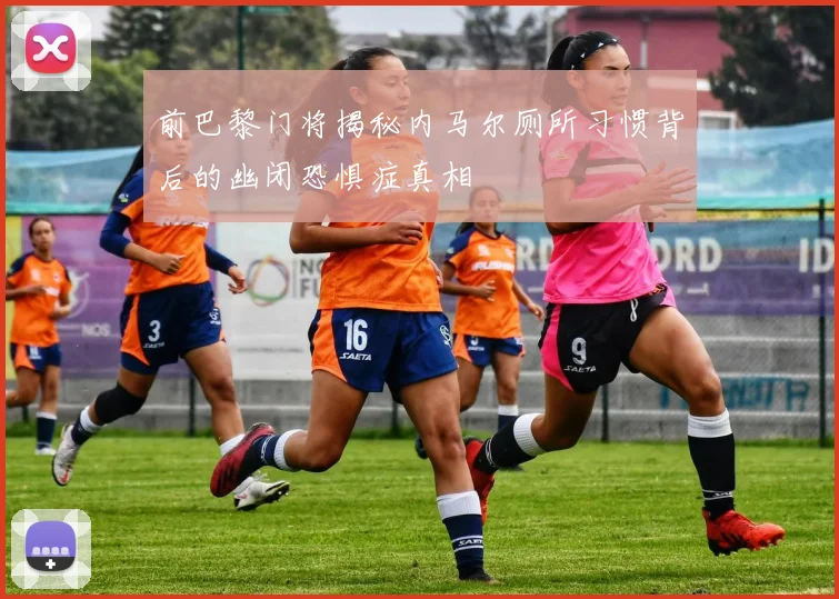前巴黎门将揭秘内马尔厕所习惯背后的幽闭恐惧症真相